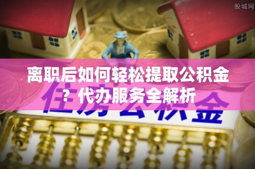 淄博离职后如何轻松提取公积金？代办服务全解析
