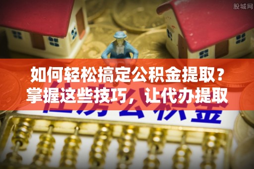淄博如何轻松搞定公积金提取？掌握这些技巧，让代办提取公积金更高效