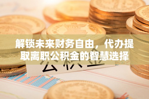 淄博解锁未来财务自由，代办提取离职公积金的智慧选择