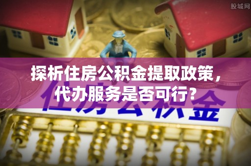 淄博探析住房公积金提取政策，代办服务是否可行？