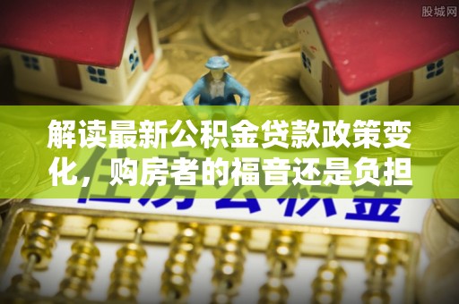 淄博解读最新公积金贷款政策变化，购房者的福音还是负担？