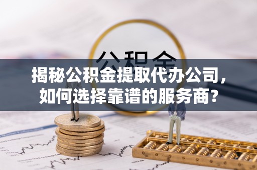 淄博揭秘公积金提取代办公司，如何选择靠谱的服务商？