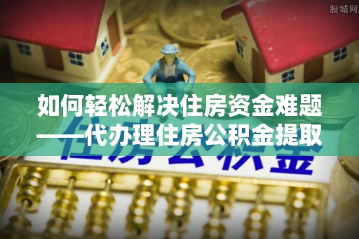 淄博如何轻松解决住房资金难题——代办理住房公积金提取服务详解