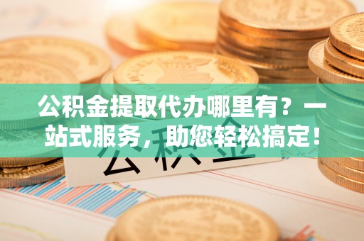 淄博公积金提取代办哪里有？一站式服务，助您轻松搞定！