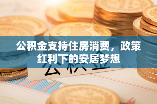 淄博公积金支持住房消费，政策红利下的安居梦想