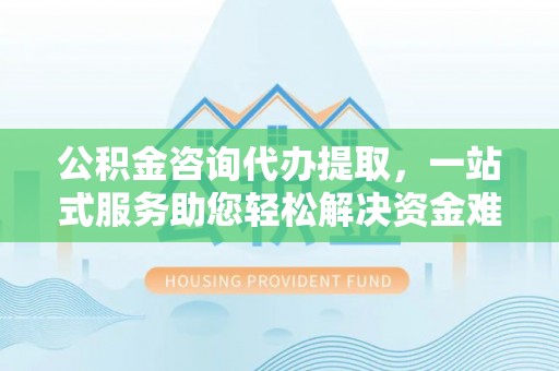 淄博公积金咨询代办提取，一站式服务助您轻松解决资金难题