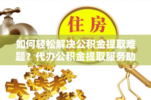 淄博如何轻松解决公积金提取难题？代办公积金提取服务助您一臂之力