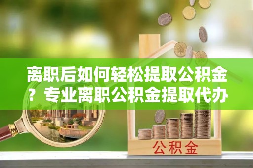 淄博离职后如何轻松提取公积金？专业离职公积金提取代办服务指南