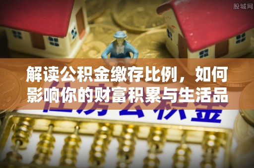 淄博解读公积金缴存比例，如何影响你的财富积累与生活品质