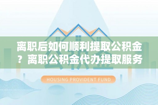 淄博离职后如何顺利提取公积金？离职公积金代办提取服务助力无忧办理