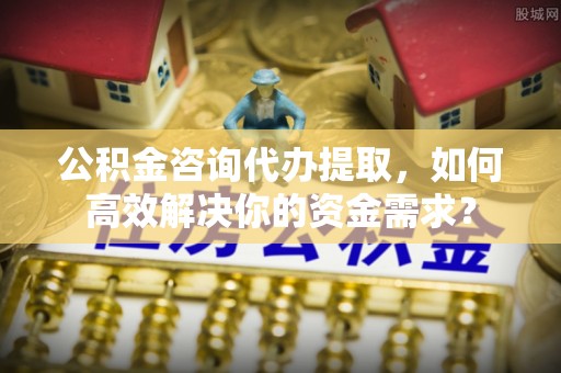 淄博公积金咨询代办提取，如何高效解决你的资金需求？