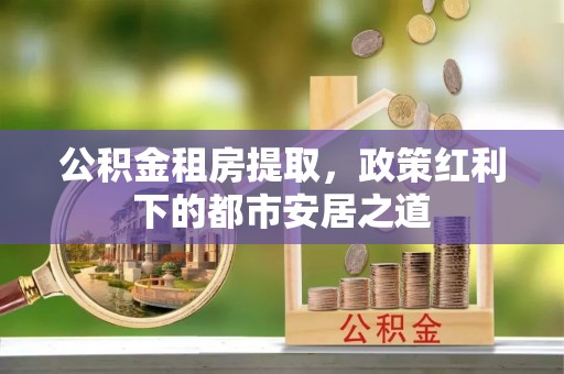 淄博公积金租房提取，政策红利下的都市安居之道