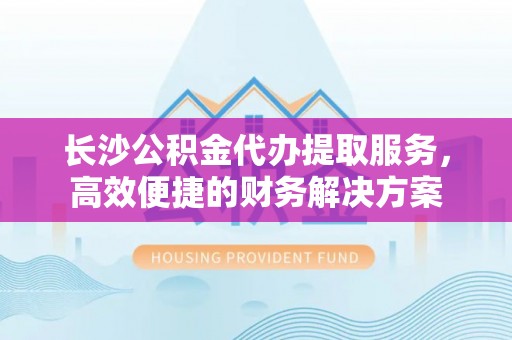 淄博长沙公积金代办提取服务，高效便捷的财务解决方案