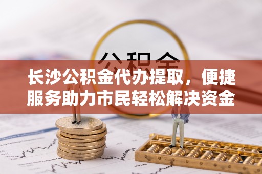 淄博长沙公积金代办提取，便捷服务助力市民轻松解决资金需求