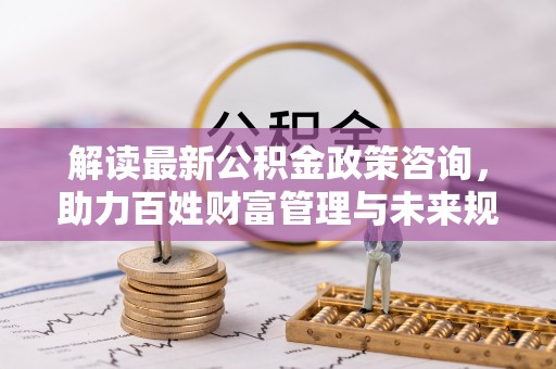 淄博解读最新公积金政策咨询，助力百姓财富管理与未来规划