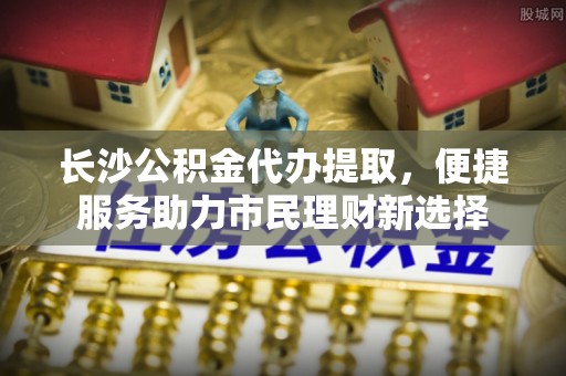 淄博长沙公积金代办提取，便捷服务助力市民理财新选择