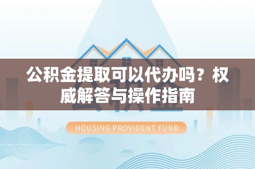 淄博公积金提取可以代办吗？权威解答与操作指南