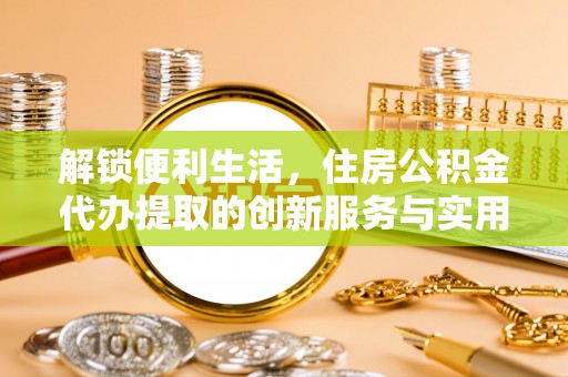 淄博解锁便利生活，住房公积金代办提取的创新服务与实用指南