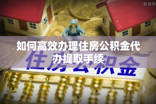 淄博如何高效办理住房公积金代办提取手续
