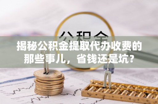 淄博揭秘公积金提取代办收费的那些事儿，省钱还是坑？