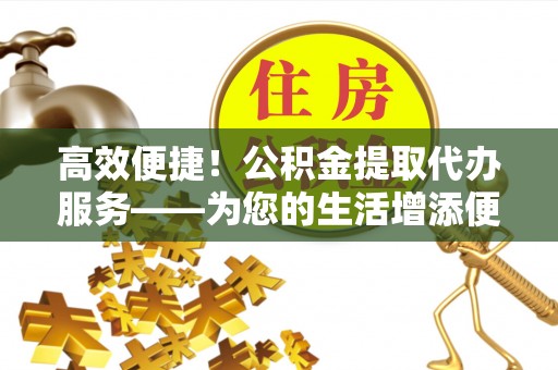 淄博高效便捷！公积金提取代办服务——为您的生活增添便利