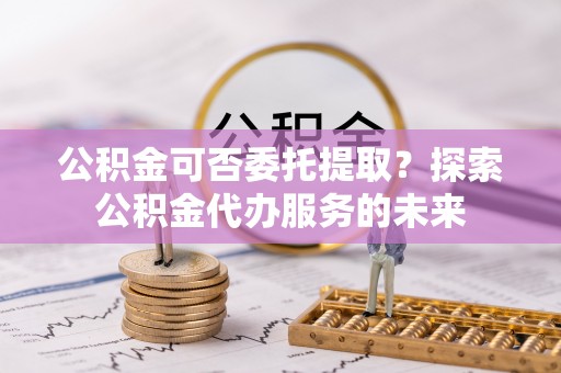 淄博公积金可否委托提取？探索公积金代办服务的未来