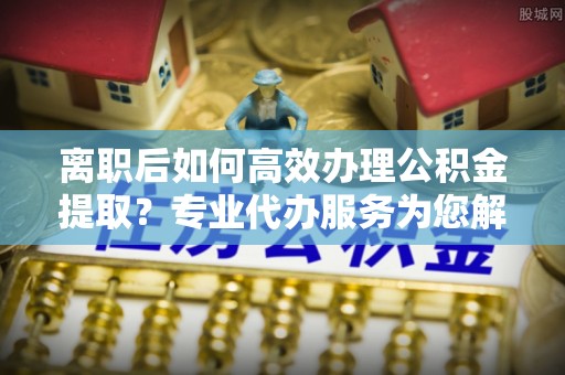 淄博离职后如何高效办理公积金提取？专业代办服务为您解忧