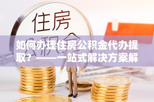 淄博如何办理住房公积金代办提取？——一站式解决方案解析